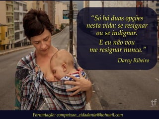 “Só há duas opções 
nesta vida: se resignar 
ou se indignar. 
E eu não vou 
me resignar nunca.” 
Darcy Ribeiro 
Formatação: compaixao_cidadania@hotmail.com 
 