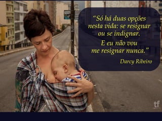 “Só há duas opções 
nesta vida: se resignar 
ou se indignar. 
E eu não vou 
me resignar nunca.” 
Darcy Ribeiro 
 