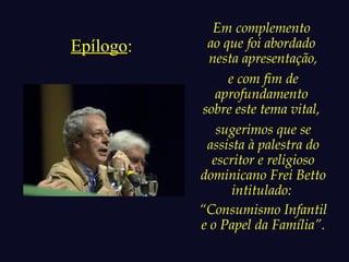 Epílogo: 
Em complemento 
ao que foi abordado 
nesta apresentação, 
e com fim de 
aprofundamento 
sobre este tema vital, 
sugerimos que se 
assista à palestra do 
escritor e religioso 
dominicano Frei Betto 
intitulado: 
“Consumismo Infantil 
e o Papel da Família”. 
 