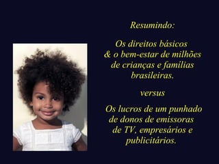 Resumindo: 
Os direitos básicos 
& o bem-estar de milhões 
de crianças e famílias 
brasileiras. 
versus 
Os lucros de um punhado 
de donos de emissoras 
de TV, empresários e 
publicitários. 
 