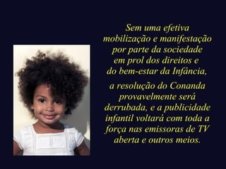 Sem uma efetiva 
mobilização e manifestação 
por parte da sociedade 
em prol dos direitos e 
do bem-estar da Infância, 
a resolução do Conanda 
provavelmente será 
derrubada, e a publicidade 
infantil voltará com toda a 
força nas emissoras de TV 
aberta e outros meios. 
 