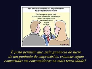 É justo permitir que, pela ganância de lucro 
de um punhado de empresários, crianças sejam 
convertidas em consumidoras na mais tenra idade? 
 