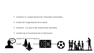 objectius
➔ Analitzar el comportament de l’educador-entrenador.
➔ Analisi de l’organització de la sessió.
➔ Analitzar l’ús que fa del material per aprendre.
➔ Analitsi de la transmissió de la informació.
➔ Analisi de la participació en l’activitat.
➔ Analitzar la gestió de la dificultat de l’aprenentatge.
 
