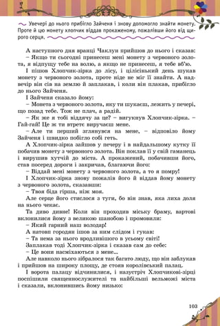 103
Увечері до нього прибігло Зайченя і знову допомогло знайти монету.
Проте й цю монету хлопчик віддав прокаженому, пожалівши його від щи-
рого серця.
À íàñòóïíîãî äíÿ âðàíö³ ×àêëóí ïðèéøîâ äî íüîãî ³ ñêàçàâ:
– ßêùî òè ñüîãîäí³ ïðèíåñåø ìåí³ ìîíåòó ç ÷åðâîíîãî çîëî­
òà, ÿ â³äïóùó òåáå íà âîëþ, à ÿêùî íå ïðèíåñåø, ÿ òåáå âá’þ.
² ï³øîâ Õëîï÷èê-ç³ðêà äî ë³ñó, ³ ö³ë³ñ³íüêèé äåíü øóêàâ
ìîíåòó ç ÷åðâîíîãî çîëîòà, ïðîòå í³äå íå ì³ã ¿¿ çíàéòè. À íàä­
âå÷³ð â³í ñ³â íà çåìëþ é çàïëàêàâ, ³ êîëè â³í ïëàêàâ, ïðèá³ãëî
äî íüîãî Çàé÷åíÿ.
² Çàé÷åíÿ ñêàçàëî éîìó:
– Ìîíåòà ç ÷åðâîíîãî çîëîòà, ÿêó òè øóêàºø, ëåæèòü ó ïå÷åð³,
ùî ïîçàä òåáå. Òîæ íå ïëà÷, à ðàä³é.
– ßê æå ÿ òîá³ â³ääÿ÷ó çà öå? – âèãóêíóâ Õëîï÷èê-ç³ðêà. –
Ãàé‑ãàé! Öå æ òè âòðåòº âèðó÷àºø ìåíå.
– Àëå òè ïåðøèé çãëÿíóâñÿ íà ìåíå,  – â³äïîâ³ëî éîìó
Çàé÷åíÿ ³ øâèäêî ïîá³ãëî ñîá³ ãåòü.
À Õëîï÷èê-ç³ðêà çàéøîâ ó ïå÷åðó ³ â íàéäàëüøîìó êóòêó ¿¿
ïîáà÷èâ ìîíåòó ç ÷åðâîíîãî çîëîòà. Â³í ïîêëàâ ¿¿ ó ñâ³é ãàìàíåöü
³ âèðóøèâ õóò÷³é äî ì³ñòà. À ïðîêàæåíèé, ïîáà÷èâøè éîãî,
ñòàâ ïîñåðåä äîðîãè ³ çàêðè÷àâ, áëàãàþ÷è éîãî:
– Â³ääàé ìåí³ ìîíåòó ç ÷åðâîíîãî çîëîòà, à òî ÿ ïîìðó!
² Õëîï÷èê-ç³ðêà çíîâó ïîæàë³â éîãî é â³ääàâ éîìó ìîíåòó
ç ÷åðâîíîãî çîëîòà, ñêàçàâøè:
– Òâîÿ á³äà ã³ðøà, í³æ ìîÿ.
Àëå ñåðöå éîãî ñòèñëîñÿ ç òóãè, áî â³í çíàâ, ÿêà ëèõà äîëÿ
íà íüîãî ÷åêàº.
Òà äèâî äèâíå! Êîëè â³í ïðîõîäèâ ì³ñüêó áðàìó, âàðòîâ³
âêëîíèëèñÿ éîìó ç âåëèêîþ øàíîáîþ ³ ïðîìîâèëè:
– ßêèé ãàðíèé íàø âîëîäàð!
À íàòîâï ãîðîäÿí ³øîâ çà íèì ñë³äîì ³ ãóêàâ:
– Òà íåìà çà íüîãî âðîäëèâ³øîãî â óñüîìó ñâ³ò³!
Çàïëàêàâ òîä³ Õëîï÷èê-ç³ðêà ³ ñêàçàâ ñàì äî ñåáå:
– Öå âîíè íàñì³õàþòüñÿ ç ìåíå…
Àëå íàâêîëî íüîãî ç³áðàëîñÿ òàê áàãàòî ëþäó, ùî â³í çà­áëóêàâ
³ ïðèéøîâ íà øèðîêó ïëîùó, äå ñòîÿâ êîðîë³âñüêèé ïàëàö.
² âîðîòà ïàëàöó â³ä÷èíèëèñÿ, ³ íàçóñòð³÷ Õëîï÷èêîâ³-ç³ðö³
ïîñï³øèëè ñâÿùåííîñëóæèòåë³ òà íàéá³ëüø³ âåëüìîæ³ ì³ñòà
³ ñêàçàëè, âêëîíèâøèñü éîìó íèçüêî:
 