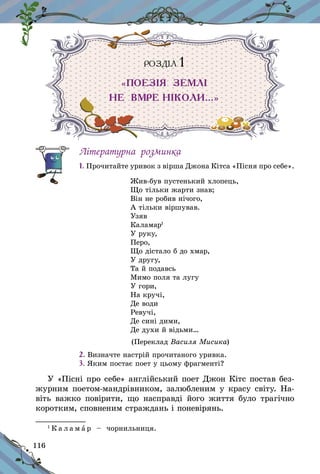 116
РОЗДІЛ 1
«ПОЕЗІЯ ЗЕМЛІ
НЕ ВМРЕ НІКОЛИ…»
Літературна розминка
1. Прочитайте уривок з вірша Джона Кітса «Пісня про себе».
Жив-був пустенький хлопець,
Що тільки жарти знав;
Він не робив нічого,
А тільки віршував.
Узяв
Каламар1
У руку,
Перо,
Що дістало б до хмар,
У другу,
Та й подавсь
Мимо поля та лугу
У гори,
На кручі,
Де води
Ревучі,
Де сині дими,
Де духи й відьми…
(Переклад Василя Мисика)
2. Визначте настрій прочитаного уривка.
3. Яким постає поет у цьому фрагменті?
У «Пісні про себе» англійський поет Джон Кітс постав без-
журним поетом-мандрівником, залюбленим у красу світу. На-
віть важко повірити, що насправді його життя було трагічно
коротким, сповненим страждань і поневірянь.
1
К а л а м а р   – чорнильниця.
 