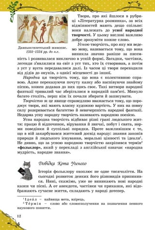 12
Твори, про які йшлося в рубри-
ці «Літературна розминка», за всіх
відмінностей мають дещо спільне:
вони належать до усної народної
творчості. У цьому вислові важливо
добре зрозуміти кожне слово.
Усною творчість, про яку ми веде­
мо мову, називається тому, що вона
виникла значно раніше за писем-
ність і розвивалася вик­лючно в усній формі. Загадки, частівки,
легенди з’являлися на світ з уст тих, хто їх створював, а потім
з уст у вуста передавалися далі. Із часом ці твори переходили
від дідів до онуків, з однієї місцевості до іншої.
Народна ця творчість тому, що вона є  колективною спра-
вою. Адже переказуючи почуту казку або наспівуючи знайому
пісню, кожен додавав до них щось своє. Такі витвори народної
фантазії тривалий час зберігалися в народній па­м’яті. Минуло
багато століть, перш ніж їх почали збирати й записувати.
Творчістю ж це явище справедливо вважається тому, що поро-
джує твори, які мають власну художню вартість. У них на повну
силу розкривається багатство й невичер­пність народної фантазії.
Недарма усну народну творчість називають народною поезією.
Усна народна творчість відбиває різні грані людського жит-
тя: працю й відпочинок, вірування й звичаї, побут і свята, нор-
ми по­ведінки й  суспільні порядки. Проте важливішим є  те,
що в ній закар­бувався життєвий досвід народу: знання законів
природи й людського існування, моральні цінності та ідеали1
.
Не дивно, що за усною народною творчістю закріпився термін2
«фольк­лор», який у перекладі з англійської означає «народна
муд­рість, народне знання».
Довідка Кота Ученого
Історія фольклору охоплює не одне тисячоліття. На
сьогодні розвиток деяких його різновидів припинив-
ся. Нині, скажімо, уже не виникають нові народні
казки чи пісні. А от анекдоти, частівки чи приказки, які відо-
бражають сучасне життя, складають у народі дотепер.
1
І д е а л   – найвища мета, взірець.
2
Т е р м і н   – слово або словосполучення на позначення певного
наукового поняття.
Давньоєгипетський живопис.
1351–1334 рр. до н.е.
 