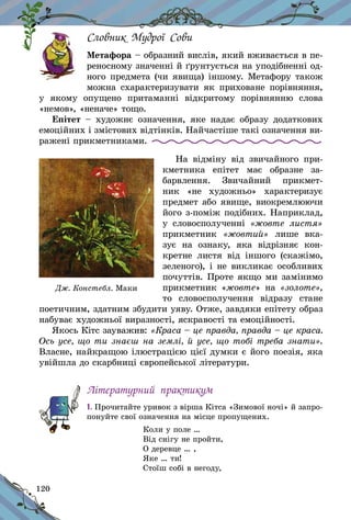 120
Словник Мудрої Сови
Метафора – образний вислів, який вживається в пе-
реносному значенні й ґрунтується на уподібнен­ні од-
ного предмета (чи явища) іншому. Метафору також
можна схарактеризувати як приховане порівняння,
у  якому опущено притаманні відкритому порівнянню слова
«немов», «неначе» тощо.
Епітет  – художнє означення, яке надає образу додаткових
емоційних і змістових відтінків. Найчастіше такі означення ви-
ражені прикметниками.
На відміну від звичайного при-
кметника епітет має образне за-
барвлення. Звичайний прикмет-
ник «не художньо» характери­зує
предмет або явище, виокремлюючи
його з-поміж подібних. Наприклад,
у  словосполученні «жовте листя»
прикметник «жов­тий» лише вка-
зує на ознаку, яка відрізняє кон-
кретне листя від іншого (скажімо,
зеленого), і не викликає особливих
почуттів. Проте якщо ми замінимо
прикметник «жовте» на «золоте»,
то словосполучення відразу стане
поетичним, здатним збудити уяву. Отже, завдяки епітету образ
набуває художньої виразності, яскравості та емоційності.
Якось Кітс зауважив: «Краса – це правда, правда – це краса.
Ось усе, що ти знаєш на землі, й усе, що тобі треба знати».
Власне, найкращою ілюстрацією цієї думки є його поезія, яка
увійшла до скарбниці європейської літератури.
Літературний практикум
1. Прочитайте уривок з вірша Кітса «Зимової ночі» й запро-
понуйте свої означення на місце пропущених.
Коли у поле …
Від снігу не пройти,
О деревце … ,
Яке … ти!
Стоїш собі в негоду,
Дж. Констебл. Маки
 