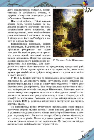 127
двоє фран­цузьких солдатів, повер-
таючись із ро­сійського полону, зі
щирим співчуттям оплакують долю
ув’язненого Наполеона.
Поетичні здібності Гейне виявив
досить рано. Однак батьки не на-
давали жодного значення творчим
уподобанням свого первістка. Як
лю­ди практичні, вони воліли бачити
сина заможним і успішним. А тому
й відправили його до Гамбурга в на-
уку до дядька-багатія.
Батьківських сподівань Генріх
не виправдав. Відкрита на його ім’я
крамниця розорилася аж надто
швидко, бо замість рахувати гроші,
він писав вірші, натхнені нещас-
ливим коханням. Зрештою дядько
визнав норовливого племінника не-
придатним для комерції, але пого-
дився оплатити його навчання на юридичному факультеті уні-
верситету. Юнак мусив пристати на цю пропозицію, хоча сама
думка про необхідність зубрити підручники з права викликала
в нього відразу.
У 1819 р. Генріх вступив до Боннського університету; за рік
перевівся до університету міста Геттінгена, який невдовзі за-
лишив через дуель; а 1821 р. знову став студентом – тепер уже
Берлінського університету. Так йому вдалося повчитися в кіль-
кох найкращих освітніх закладах Німеччини. Важливо, що за-
вдяки цьому поет отримав можливість відвідувати лекції з тих
дисциплін, якими насправді цікавився, а саме з літератури, фі-
лософії та мистецтва. Водночас він чесно «відпрацював» дядь-
кові гроші, 1825 р. успішно захистивши дисертацію на ступінь
доктора права.
Та насамперед Гейне турбувався публікацією своєї першої
поетичної збірки «Книга пісень». Вона вийшла друком 1827 р.
й уславила тридцятирічного митця спочатку в Німеччині, а зго-
дом і в усьому світі. За життя автора «Книгу пісень» було вида-
но тринадцять разів. Лише впродовж другої половини ХІХ ст.
вона витримала понад сотню перевидань. До сьогодні ця збірка
залишається найвідомішим твором Гейне.
К. Шпіцвег. Люба Німеччина
 