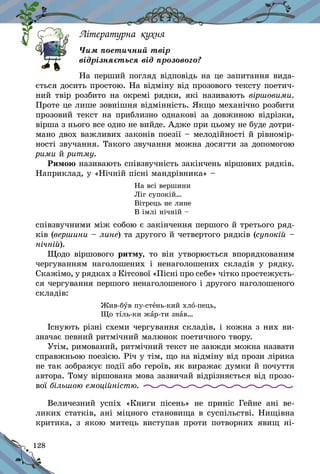 128
Літературна кухня
Чим поетичний твір
відрізняється від прозового?
На перший погляд відповідь на це запитання вида-
ється досить простою. На відміну від прозового тексту поетич-
ний твір розбито на окремі рядки, які називають віршовими.
Проте це лише зовнішня відмінність. Якщо механічно розбити
прозовий текст на приблизно однакові за довжиною відрізки,
вірша з нього все одно не вийде. Адже при цьому не буде дотри-
мано двох важливих законів поезії – мелодійності й рівномір-
ності звучання. Такого звучання можна досягти за допомогою
рими й ритму.
Римою називають співзвучність закінчень віршових рядків.
Наприклад, у «Нічній пісні мандрівника» –
На всі вершини
Ліг супокій…
Вітрець не лине
В імлі нічній –
співзвучними між собою є закінчення першого й третього ряд-
ків (вершини – лине) та другого й четвертого рядків (супокій –
нічній).
Щодо віршового ритму, то він утворюється впорядкованим
чергуванням наголошених і  ненаголошених складів у  рядку.
Скажімо, у рядках з Кітсової «Пісні про себе» чітко простежуєть­
ся чергування першого ненаголошеного і другого наголошеного
складів:
Жив-був пу-стень-кий хло-пець,
Що тіль-ки жар-ти знав…
Існують різні схеми чергування складів, і кожна з них ви-
значає певний ритмічний малюнок поетичного твору.
Утім, римований, ритмічний текст не завжди можна назвати
справжньою поезією. Річ у тім, що на відміну від прози лірика
не так зображує події або героїв, як виражає думки й почуття
автора. Тому віршована мова зазвичай відрізняється від прозо-
вої більшою емоційністю.
Величезний успіх «Книги пісень» не приніс Гейне ані ве-
ликих статків, ані міцного становища в суспільстві. Нищівна
критика, з  якою митець виступав проти потворних явищ ні-
 