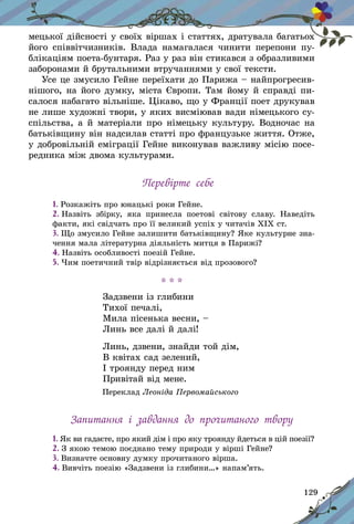 129
мецької дійсності у своїх віршах і статтях, дратувала багатьох
його співвітчизників. Влада намагалася чинити перепони пу-
блікаціям поета‑бунтаря. Раз у раз він стикався з образливими
заборонами й брутальними втручаннями у свої тексти.
Усе це змусило Гейне переїхати до Парижа – найпрогресив-
нішого, на його думку, міста Європи. Там йому й справді пи-
салося набагато вільніше. Цікаво, що у Франції поет друкував
не лише художні твори, у яких висміював вади німецького су­
спільства, а й матеріали про німецьку культуру. Водночас на
батьківщину він надсилав статті про французьке життя. Отже,
у доб­ровільній еміграції Гейне виконував важливу місію посе-
редника між двома культурами.
Перевірте себе
1. Розкажіть про юнацькі роки Гейне.
2. Назвіть збірку, яка принесла поетові світову славу. Наведіть
факти, які свідчать про її великий успіх у читачів ХІХ ст.
3. Що змусило Гейне залишити батьківщину? Яке культурне зна-
чення мала літературна діяльність митця в Парижі?
4. Назвіть особливості поезій Гейне.
5. Чим поетичний твір відрізняється від прозового?
* * *
Задзвени із глибини
Тихої печалі,
Мила пісенька весни, –
Линь все далі й далі!
Линь, дзвени, знайди той дім,
В квітах сад зелений,
І троянду перед ним
Привітай від мене.
Переклад Леоніда Первомайського
Запитання і  завдання до прочитаного твору
1. Як ви гадаєте, про який дім і про яку троянду йдеться в цій поезії?
2. З якою темою поєднано тему природи у вірші Гейне?
3. Визначте основну думку прочитаного вірша.
4. Вивчіть поезію «Задзвени із глибини…» напам’ять.
 