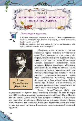 130
РОЗДІЛ 4
ЗАХИСНИК «НАШИХ ВОЛОХАТИХ
І  ПЕРНАТИХ РОДИЧІВ»
Літературна розминка
1. Якими постають тварини в  казках? Чим відрізняються
казкові оповідки про тварин від творів, у яких викладено
їхні реальні історії?
2. Як ви гадаєте, що має знати й  уміти письменник, аби
правдиво змалювати життя тварин?
«Тварини, яких я  знав»  – так на-
зивалася перша книжка Сетона-Томп-
сона. Темі, зазначеній у заголовку цієї
збірки, письменник був відданий упро-
довж усього життя і саме їй завдячує
славою взірцевого живописця світу
природи. Збірка оповідань «Тварини,
яких я знав», за словами автора, «запо­
чаткувала новий, реалістичний на-
прям у літературі про тварин». «У ній
уперше, – зазначав письменник, – прав-
диво змальовано поведінку тварин.
До цього часу були відомі лише байки,
казки про тварин та оповідан­ня, де
тварини розмовляють і поводять­ся, як
люди, вдягнені в шкури звірів».
Ернест Сетон-Томпсон (ім’я при
наро­дженні – Ернест Еван Томпсон) з’явився на світ 14 серп-
ня 1860 р. в британському приморському містечку Саут-Шилдс.
На цій землі здавна жили його предки – вихідці з Шотландії,
які володіли кораблями. Дідівськими слідами пішов і батько
письменника. На зароблені морською торгівлею гроші він побу-
дував для своєї дружини й десятьох синів просторий кам’яний
будинок.
Ернест
Сетон-Томпсон
(1860–1946)
 