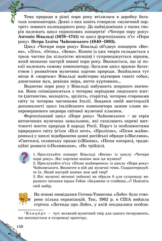 150
Тема природи в різні пори року втілилася в доробку бага-
тьох композиторів. Деякі з них навіть створили «музичний пор-
трет» повного календарного року. До найвідоміших з таких тво-
рів належать цикл скрипкових концертів1
«Чотири пору року»
Антоніо Вівальді (1678–1741) та цикл фортепіанних п’єс «Пори
року» Петра Ілліча Чайковського (1840–1893).
Цикл «Чотири пори року» Вівальді об’єднує концерти «Вес-
на», «Літо», «Осінь», «Зима». Кожен із цих творів складається з
трьох частин (за кількістю місяців) і супроводжується віршем,
який визначає настрій певної пори року. Вважається, що ці по-
езії належать самому композитору. Загалом цикл вражає багат-
ством і розмаїттям музичних картин природи. Знайшлося тут
місце й «жартам»: Вівальді майстерно відтворив гавкіт собак,
дзижчання мух, ревіння звіра, виття хуртовини…
Водночас пори року у Вівальді набувають ширшого значен-
ня. Вони співвідносяться з чотирма періодами людського жит-
тя (дитинство, молодість, зрілість, старість), чотирма сторонами
світу та чотирма частинами Італії. Завдяки своїй мистецькій
досконалості цикл італійського композитора зажив слави не-
перевершеного шедевра світової музичної класики.
Фортепіанний цикл «Пори року» Чайковського  – це серія
витончених музичних замальовок, які схоплюють окремі мит-
тєвості життя природи й народу Росії. Поруч із особливостями
природного світу (п’єси «Білі ночі», «Пролісок», «Пісня жайво-
ронка») у циклі відображено давні російські обряди («Масляна»,
«Святки»), селянську працю («Жнива», «Піс­ня косаря»), тради-
ційні розваги («Полювання», «На трійці»).
1.	Прослухайте концерт Вівальді «Весна» із циклу «Чотири
пори року». Які картини навіює вам ця музика?
2. Прослухайте п’єсу «Пісня жайворонка» із циклу «Пори року»
Чайковського. Визначте в ній дві музичні теми. Схарактеризуй-
те їх. Який настрій навіює вам цей твір?
3. Які музичні весняні пейзажі ви обрали б для супроводу ви-
разного читання вірша Гейне «Задзвени із глибини…»? Поясніть
свій вибір.
	 На основі оповідання Сетона-Томпсона «Лобо» було ство-
рено кілька екранізацій. Так, 1962 р. в США вийшла
стрічка «Легенда про Лобо», у якій поєдналися особли-
1
К о н ц е р т   – тут: великий музичний твір для одного інструмента,
що виконується в супроводі оркестру.
 