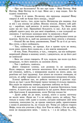 170
– Про що балакають? Та все про одне – Меф Поттер, Меф
Поттер, Меф Поттер та й годі. Мене аж у жар кидає. Хоч би
кудись сховатися.
– Отаке й  зі мною. По-моєму, він пропаща людина! Йому
смерть! А тобі не буває його шкода… іноді?
– Дуже часто… так, дуже часто. Нетямуща він людина. Але
ж він і зла нікому не робив. Нікому ніколи. Ловить собі риб-
ку – заробляє, щоб випити. А потім швендяє… Та, Боже мій,
адже ми всі такі. Принаймні більшість із нас. Але він дуже
добрий: одного разу він дав мені піврибини, а сам голодний за-
лишився. І частенько захищав мене та визволяв з біди!
– А мені він лагодив повітряних зміїв і прив’язував гачки до
вудочок. Хотів би я, щоб ми допомогли йому втекти з в’язниці.
– Отакої! Як ми йому допоможемо, Томе? Та це й ні до чого.
Він утече, а його спіймають.
– Так, спіймають, це правда. Але я прямо чути не можу,
коли вони лають його казна-як, а він зовсім невинний.
– Я теж, Томе. Розумієш, я чув… говорять, що він найкрово-
жерніший убивця в нашому штаті, і дивуються, як це його досі
не повісили!
– Весь час отаке говорять. Я чув, казали, що коли суд його
виправдає, то його повісять за законом Лінча.
– Так і зроблять, повісять.
Довго говорили хлопці, але розмова їх не заспокоїла.
Коли смеркло, вони почали вештатися біля маленької саміт-
ної в’язниці, мабуть, з  невиразною надією на якесь диво, що
розв’яже всі їхні труднощі. Але нічого не сталося: очевидно, ні
ангели, ні добрі чарівниці не зацікавилися нещасним в’язнем.
Хлопці зробили так, як робили частенько й  раніше: піді-
йшли до ґрат і дали Поттерові трохи тютюну й кілька сірників.
Він сидів на першому поверсі, вартових поблизу не було.
Його вдячність за такі подарунки й раніше бентежила їхню
совість. А цього разу вона вразила їх ще дужче. Вони почували
себе боягузами й зрадниками, коли Поттер сказав їм:
– Дуже добрі ви до мене, хлопці, ніхто в  цьому містечку
не жаліє мене. Лише ви. І я не забуду цього, не забуду. Час-
тенько я кажу собі: адже я колись лагодив повітряні змії всім
хлопцям, показував їм, де краще ловиться риба, приятелював
з ними й допомагав їм, як тільки міг. Тепер усі забули старого
Мефа, коли він ускочив у біду. Але Том не забув, і Гек не забув,
вони не відцуралися мене, – кажу я, – і я не забуду їх… Ох,
 