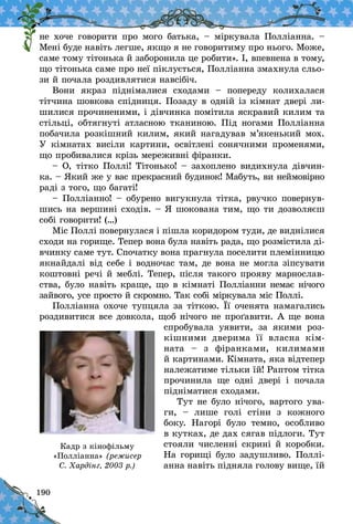 190
не хоче говорити про мого батька, – міркувала Пол­ліанна. –
Мені буде навіть легше, якщо я не говоритиму про нього. Може,
саме тому тітонька й заборонила це робити». І, впевнена в тому,
що тітонька саме про неї піклується, Полліанна змахнула сльо-
зи й почала роз­дивлятися навсібіч.
Вони якраз піднімалися сходами  – попереду колихалася
тітчина шовкова спідниця. Позаду в одній із кімнат двері ли-
шилися прочиненими, і дівчинка по­мітила яскравий килим та
стільці, обтягнуті атласною тканиною. Під ногами Полліанна
побачила розкішний килим, який нагадував м’якенький мох.
У  кімнатах висіли картини, освітлені сонячними променями,
що пробивалися крізь мереживні фіранки.
– О, тітко Поллі! Тітонько! – захоплено видихнула дівчин-
ка. – Який же у вас прекрасний будинок! Мабуть, ви неймовірно
раді з того, що багаті!
– Полліанно! – обурено вигукнула тітка, рвучко повернув-
шись на вершині сходів. – Я шокована тим, що ти дозволяєш
собі говорити! (…)
Міс Поллі повернулася і пішла коридором туди, де виднілися
сходи на горище. Тепер вона була навіть рада, що розмістила ді-
вчинку саме тут. Спочатку вона прагнула поселити племінницю
якнайдалі від себе і водночас там, де вона не могла зіпсувати
коштовні речі й меблі. Тепер, після такого прояву марнослав-
ства, було навіть краще, що в кімнаті Полліанни немає нічого
зайвого, усе просто й скромно. Так собі міркувала міс Поллі.
Полліанна охоче тупцяла за тіткою. Її оченята намагались
роздивитися все довкола, щоб нічого не проґавити. А ще вона
спробувала уявити, за якими роз-
кішними дверима її власна кім­
ната  – з фіранками, килимами
й кар­тинами. Кімната, яка відтепер
належатиме тільки їй! Раптом тітка
прочинила ще одні двері і  почала
підніматися сходами.
Тут не було нічого, вартого ува-
ги,  – лише голі стіни з  кожного
боку. Нагорі було темно, особливо
в кутках, де дах сягав підлоги. Тут
стояли численні скрині й коробки.
На горищі було задушливо. Поллі-
анна навіть підняла голову вище, їй
Кадр з кінофільму
«Полліанна» (режисер
С. Хардінг, 2003 р.)
 