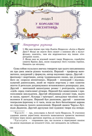198
РОЗДІЛ 1
У КОРОЛІВСТВІ
НІСЕНІТНИЦЬ
Літературна розминка
1. Що вам відомо про твір Льюїса Керролла «Аліса в Країні
Див»? Якщо ви знаєте його сюжет з книжки або з мульт­
фільму, поясніть, чим він відрізняється від інших літе­
ратурних казок.
2. Якщо вам не відомий сюжет твору Керролла, спробуйте
уявити Країну Див, якою подорожує його головна героїня.
Опишіть цю місцину.
Сама собою склалася звичка говорити про цього письменника
як про двох зовсім різних чоловіків. Перший – професор мате-
матики, занурений у формули, автор наукових праць. Другий –
фантазер і жартівник, автор чудернацьких казок, що уславили
його як «короля нісенітниці». Перший – похмурий і відлюдь-
куватий джентльмен, який не терпів втручань у своє самотнє
життя й ретельно дотримувався встановленого роз­порядку дня.
Другий  – невтомний винахідник розваг і  розіг­рашів, цілком
«свій» серед гомінливої дітвори. Перший був вимогливим і при-
скіпливим викладачем. Другий обожнював усілякі ігри, надто
ж шахи, крокет1
, більярд і тріктрак2
, вигадував численні голо-
воломки й загадки. Перший був дияконом, другий – завзятим
театралом (причому в ті часи, коли на його батьківщині церква
не схвалювала такого захоплення). Перший звався Чарльз Лут-
відж Доджсон. Другий друкував свої художні твори під псевдо-
1
К р о к е т   – гра, популярна в Англії часів Керролла. Її учасники
ударами довгих дерев’яних молотків намагаються провести маленькі
м’ячики через низку дротяних ворітець до кілочка суперника.
2
Т р і к т р а к   – старовинна гра, що полягає в пересуванні шашок
на дошці відповідно до кількості очок, які випадають на кубиках.
 