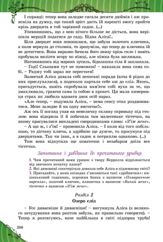 208
І справді: тепер вона заледве сягала десяти дюймів і аж про-
ясніла на думку, що такий зріст дасть їй нарешті змогу пройти
крізь дверцята в той чарівний садок. (…)
Упевнившись, що з нею нічого більше не діється, вона вирі-
шила мерщій податися до саду. Бідна Аліса!..
Біля дверцят вона похопилася, що забула золотого ключика,
а коли вернула до столика, то зрозуміла, що тепер до ключика їй
не дотягтися. Вона виразно бачила його знизу крізь скло і навіть
пробувала вилізти вгору по ніжці, але ніжка була заслизька.
Натомившись від марних зусиль, бідолашка сіла й заплакала.
– Годі! Сльозами тут не поможеш! – наказала вона сама со-
бі. – Раджу тобі зараз же перестати!
Зазвичай Аліса давала собі непогані поради (хоча й рідко до
них прислухалася), а подеколи картала себе аж до сліз. Якось,
пригадується, навіть спробувала нам’яти собі вуха за те, що
змахлювала, граючи сама із собою в крокет. Ця мала химерни-
ця страх як любила вдавати двох осіб нараз.
«Але тепер, – подумала Аліса, – нема сенсу отак роздвоюва-
тися. Мене заледве й на одну вистачає!».
Аж ось її погляд упав на невеличку скляну скриньку під сто-
лом: вона відкрила її й  побачила там малесеньке тістечко, на
якому красувалися викладені смородинками слова: «З’їж мене».
– А що ж, і з’їм! – промовила Аліса. – І коли від того побіль-
шаю, то дістану ключа, а здрібнію ще дужче, то просунуся під
дверцятами. Так чи інак, а в садок я потраплю однаково. (…)
Тож вона відкусила ще шматочок і  незабаром доїла все
тістечко.
Запитання і  завдання до прочитаного уривка
1.	Чим прочитаний вами уривок з твору Керролла відрізняється
від звичного початку казки?
2.	Які дивовижі спостерігала довкола себе Аліса в підземному світі?
3.	Пригадайте, у яких епізодах з’являються такі «дрібнички»: ки-
шеньковий годинник, порожня банка з  написом «Помаранчеве
варення», золотий ключик, пляшечка з написом «Випий мене»,
тістечко з написом «З’їж мене».
Розділ 2
Озеро сліз
– Усе дивасніше й дивасніше! – вигукнула Аліса (з велико-
го зачудування вона раптом забула, як правильно говорити). –
Тепер я  розтягуюсь, наче найбільша в  світі підзорна труба!
 