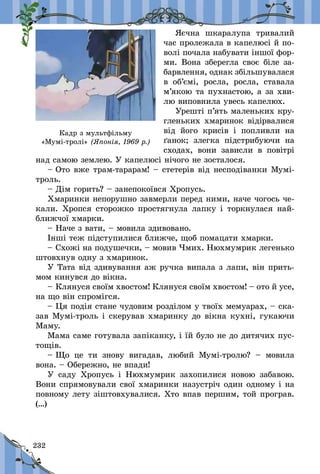 232
Яєчна шкаралупа тривалий
час пролежала в капелюсі й по-
волі почала набувати іншої фор-
ми. Вона зберегла своє біле за-
барвлення, однак збільшувалася
в  об’ємі, росла, росла, ставала
м’якою та пухнастою, а за хви-
лю виповнила увесь капелюх.
Урешті п’ять маленьких кру-
гленьких хмаринок відірвалися
від його крисів і  попливли на
ґанок; злегка підстрибуючи на
сходах, вони зависли в  повітрі
над самою землею. У капелюсі нічого не зосталося.
– Ото вже трам-тарарам! – стетерів від несподіванки Мумі-
троль.
– Дім горить? – занепокоївся Хропусь.
Хмаринки непорушно завмерли перед ними, наче чогось че-
кали. Хропся сторожко простягнула лапку і торкнулася най-
ближчої хмарки.
– Наче з вати, – мовила здивовано.
Інші теж підступилися ближче, щоб помацати хмарки.
– Схожі на подушечки, – мовив Чмих. Нюхмумрик легенько
штовхнув одну з хмаринок.
У Тата від здивування аж ручка випала з лапи, він прить­
мом кинувся до вікна.
– Клянуся своїм хвостом! Клянуся своїм хвостом! – ото й усе,
на що він спромігся.
– Ця подія стане чудовим розділом у твоїх мемуарах, – ска-
зав Мумі-троль і скерував хмаринку до вікна кухні, гукаючи
Маму.
Мама саме готувала запіканку, і їй було не до дитячих пус-
тощів.
– Що це ти знову вигадав, любий Мумі-тролю?  – мовила
вона. – Обережно, не впади!
У саду Хропусь і  Нюхмумрик захопилися новою забавою.
Вони спрямовували свої хмаринки на­зустріч один одному і на
повному лету зіштовхувалися. Хто впав першим, той програв.
(…)
Кадр з мультфільму
«Мумі-тролі» (Японія, 1969 р.)
 