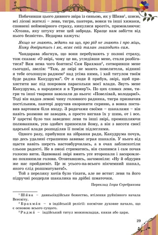 29
Побачивши цього дивного звіра із синьою, як у Шиви1
, шиєю,
всі лісові жителі – леви, тигри, пантери, вовки та інші хижаки,
сповнені неймовірного страху, кинулися врозтіч, примовляючи:
«Хтозна, яку штуку втне цей заброда. Краще нам забігти від
нього безвісти». Недарма кажуть:
Якщо не знають, ждать на що, про рід не знають і про міць,
Кому довіритись і як, всяк свій талан знаходить сам.
Чандарава збагнув, що вони перебувають у полоні страху,
тож сказав: «О звірі, чому це ви, угледівши мене, стали розбіга-
тися? Вам нема чого боятись! Сам Брахман2
, сотворивши мене
сьогодні, звелів: “Там, де звірі не мають повелителя, віднині
я тебе оголошую раджею3
над усіма ними, і хай титулом твоїм
буде раджа Какудрума”. От я сюди й прибув, звірі, щоб при-
хистити вас під покровом парасольки моєї влади. Звуть мене
Какудрума, а народився я в Тримир’ї». По цих словах ле­ви, ти-
гри та інші тварини заволали до нього: «Повелівай, володарю!».
Тоді він надав левові чину головного радника, тигра призначив
постільним, пантері доручив охороняти скриню, а вовка поста-
вив вартовим біля входу. З родичами своїми – шакалами – він
навіть розмови не заводив, а просто вигнав їх у шию, от і все.
У царстві було так заведено: леви та інші звірі, промишляючи
полюванням, усю здобич приносили йому, а він з висоти своєї
царської влади розподіляв її поміж підлеглими.
Одного разу, прибувши на зібрання ради, Какудрума почув,
що десь удалині страшенно завиває зграя шакалів. У нього від
щастя навіть шерсть настовбурчилась, а  в очах заблискотіли
сльози радості. Не в змозі стриматись, він схопився і сам почав
голосно вити. Здивовані звірі вмить усе второпали і засоромле-
но похнюпили голови. Оговтавшись, загомоніли: «Ну й обдурив
же нас пройдисвіт. Це ж  усього-на-всього нікчемний шакал,
якого слід розшматувати!».
Той з переляку хотів було тікати, але не встиг: леви та його
підручні роздерли шакалика на дрібні шматочки.
Переклад Ігоря Серебрякова
1
Ш и в а   – давньоіндійське божество, втілення руйнівного начала
Всесвіту.
2
Б р а х м а н   – в індійській релігії: космічне духовне начало, що
є основою всього сущого.	
3
Р а д ж а   – індійський титул можновладця, князя або царя.
 