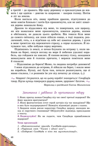 48
а третій – до правого. Ще одну деревину я прилаштував до жи-
вота і ще однією – довгою та широкою – накрив голову. Потім
я ліг на землю.
Коли настала ніч, знову прийшов дракон, підступився до
мене зовсім близько і хотів був проковтнути, але не зміг: шмат-
ки дерева заважали йому.
Дракон то віддалявся від мене, то повертався, але що­разу,
як він намагався мене проковтнути, шматки дерева, якими
я  обв’язався, не давали цього зробити. Він товкся біля мене
до самого світанку, аж по­ки зійшло сонце, а тоді подав­ся, роз-
лючений, геть, а я відв’я­зав од себе всі шматки дерева, і руки
в мене тремтіли від пережитого страху, а серце калатало. Я по-
чувався так, ніби побував серед мертвих.
Підвівшись із землі, я почав блукати по острову і, коли ви­
йшов на берег, кинув погляд на море й побачив удалині кора-
бель, що гойдався на хвилях. Я схопив велику гілку, заходився
вимахувати нею й  голосно кричати, і  моряки помітили мене
й сказали:
– Підпливімо до берега! Мо­же, та людина потребує допо­моги!
І вони підпливли до острова, й зійшли на берег, і взяли мене
на корабель. Купці, які були там, почали розпитувати, що зі
мною сталося, і я розповів їм усе від початку до кінця. (…)
Невдовзі з’ясувалося, що на цьому кораблі знаходиться і Синдбадів
товар. Відтак купець повернувся додому живим, здоровим і багатим.
Переклад з російської Євгена Микитенка
Запитання і  завдання до прочитаного твору
1. Яких пригод зазнав Синдбад під час своєї третьої подорожі? Як
йому вдалося врятуватися?
2. Яких фантастичних істот герой зустрів під час мандрівки? Що
в них було надприродного? Наведіть відповідні рядки з казки.
3. Завдяки яким рисам характеру Синдбад щоразу знаходив ви­
хід зі скрутного становища? Обґрунтуйте відповідь прикладами
з тексту.
4. Подискутуйте! Як ви гадаєте, чим Синдбада приваблювали
подорожі?
Теми презентацій
1.  «Найзахопливіші пригоди Синдбада-мореплавця».
2.  «Чарівний світ “Тисячі і  однієї ночі”».
3.  «Подорожі Синдбада в  кіно та мультиплікації».
 