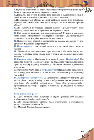 63
7. Що таке антитеза? Наведіть приклади використання цього при-
йому в прочитаних вами народних казках.
8. Доведіть, що образ фарбованого шакала з однойменної індій­
ської казки є алегорією певних людських якостей.
9. Як називається збірка, до якої увійшли казки про Синдбада-
мореплавця? Чому вона має таку назву? Що вам відомо про цю
збірку?
10. Як зазвичай побудовані чарівні казки? Проілюструйте свою
відповідь прикладами з прочитаних народних казок.
11. Які сюжети називаються «мандрівними»? У яких з вивчених
вами казок використано «мандрівні» сюжети? Схарактеризуйте
головного героя (героїню) одного із цих творів.
12. Визначте тип кожної з фольклорних казок, уміщених у під­
ручнику. Відповідь обґрунтуйте.
13. Подискутуйте! Чим цікаві сучасному читачеві давні народні
казки?
14. Підготуйте повідомлення про видатних збирачів народних
казок. Поясніть, чому праця цих учених має велике культурне
значення.
15. Групова робота. Завдання для першої групи. Порівняйте! По­
рівняйте сюжети «Пані Метелиці» та будь-якої української казки
про злу мачуху й добру пасербицю. Визначте основні відмінності
між ними.
Завдання для другої групи. Пофантазуйте! Придумайте продовжен-
ня пригод двох головних героїв казок, уміщенних у підручнику
(на вибір).
16. Мандруємо Інтернетом. За допомогою Інтернету доберіть дві
казки різних народів світу, у яких зображено схожих фантастич-
них істот або подібні чарівні речі. Підготуйте мультимедійну
презентацію на тему «“Чарівні помічники” у пригодах казкових
героїв».
Теми письмових робіт
1.  «Які людські вади викрито в  образі фарбованого шакала
з однойменної індійської казки?»
2.  «Як розкривається чарівна сила мистецтва в  китайській
казці “Пензлик Маляна”?»
3. «Мужній Синдбад-мореплавець».
 