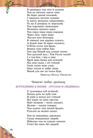 68
В примарах там ліси й долини;
Там на світанні хвиля лине
На берег дикий пісковий,
І тридцять витязів чудових
Із хвиль виходять смарагдових,
Та ще й дозорець їх морський;
Там королевич мимоходом
Полонить грізного царя;
Там серед хмар перед народом
Через ліси, через моря
Чаклун несе богатиря;
В темниці там царівна тужить,
А бурий вовк їй вірно служить;
З Ягою ступа там бреде,
Вперед сама собою йде;
Там цар Кащей над злотом чахне;
Там руський дух… Там Руссю пахне!
І я там був, і мед я пив;
Край моря бачив дуб зелений;
Під ним сидів, і кіт учений
Своїх казок мене учив.
Одну згадав я: добрі люди,
Нехай для вас ця казка буде.
Переклад Миколи Терещенка
Читаємо мовою оригіналу
ВСТУПЛЕНИЕ К ПОЭМЕ «РУСЛАН И ЛЮДМИЛА»
У лукоморья дуб зелёный;
Златая цепь на дубе том:
И днём и ночью кот учёный
Всё ходит по цепи кругом;
Идёт направо – песнь заводит,
Налево – сказку говорит.
Там чудеса: там леший бродит,
Русалка на ветвях сидит;
Там на неведомых дорожках
Следы невиданных зверей;
Избушка там на курьих ножках
Стоит без окон, без дверей;
 
