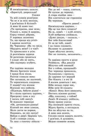 74
Й посміхаючись казала:
«Здрастуй, дзеркальце!
 Скажи
Та мій сумнів розв’яжи:
Чи не я за всіх миліша,
І рум’яніша й біліша?»
А воно їй каже так:
«Ти прекрасна, знає всяк,
Тільки є, жива й здорова,
Серед темної діброви,
У хоромах захисних
Та, що краща від усіх!»
І цариця налетіла
На Чорнявку: «Як ти сміла
Обдурить мене? і в чім?»
Та призналася в усім.
А розгнівана цариця
Їй рогаткою грозиться
І кладе: або не жить,
Або падчерку згубить.
Раз царівна молодая
Милих братиків чекає
І пряде біля вікна.
Раптом глянула вона:
Пес загавкав, як шалений,
То черниченька злиденна
У подвір’ї під вікном
Відганяє пса кийком.
«Підожди, бабусю рідна! –
Їй з вікна кричить царівна, –
Пригрожу сама я псу
І чогось тобі знесу!»
Їй відказує черниця:
«Ой, дитинонько-дівице!
Клятий пес мене злякав,
Мало лаття не порвав,
Подивись, як він лютує!
Вийди в двір!» Царівна чує,
Хліб з комори узяла,
Та лиш з ґаночку зійшла –
Пес до неї – гавка, злиться,
Не пускає до черниці.
А стара підійде лиш –
Він злоститься ще страшніш
На черницю.
 «Просто дивно! –
Посміхнулася царівна, –
Що це так його гнівить?
На ж, лови!» – і хліб летить.
Хліб жебрачка упіймала.
«Дуже дякую, – сказала, –
Бог тебе благослови!
От за це тобі, лови!»
І на ґанок соковите,
Наливне та духовите
Гарне яблучко летить.
Пес як скочить, заскавчить…
Та царівна просто в руки
Упіймала. «Від докуки
Яблучко собі вживай!
Бог з тобою, прощавай!»
Так черниця проказала,
Уклонилась і пропала.
До царівни тут мерщій
Пес біжить і в очі їй
З жалем дивиться і виє,
Ніби пеське серце ниє,
Ніби хоче їй сказать:
«Кинь!» Вона його вмовлять,
Пестить ніжною рукою:
«Що, соколику, з тобою?
Ляж!» В кімнату увійшла,
Знову пряжу узяла;
Під віконцем прясти стала,
Ждать братів, а поглядала
Все на яблучко на те,
А воно мов золоте,
Спілим соком вщерть налите,
І рум’яне, й духовите,
Медом сповнене ясним,
 
