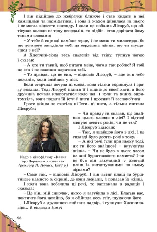 98
² â³í ï³ä³éøîâ äî æåáðà÷êè áëèæ÷å ³ ñòàâ êèäàòè â íå¿
êàì³íöÿìè òà íàñì³õàòèñÿ, ³ âîíà ç æàõîì äèâèëàñÿ íà íüîãî
³ íå ìîãëà â³äâåñòè ïîãëÿäó. ² êîëè öå ïîáà÷èâ Ë³ñîðóá, ùî îá­
ò³ñóâàâ êîëîäè íà òîêó íåïîäàë³ê, òî ï³äá³ã ³ ñòàâ äîð³êàòè éîìó
òàêèìè ñëîâàìè:
– Ó òåáå é ñïðàâä³ êàì’ÿíå ñåðöå, ³ íå ìàºø òè ìèëîñåðäÿ, áî
ùî ïîãàíîãî çàïîä³ÿëà òîá³ öÿ ñåðäåøíà æ³íêà, ùî òè çíóùà­
ºøñÿ ç íå¿?
À Õëîï÷èê-ç³ðêà âåñü ñïàëåí³â â³ä ãí³âó, òóïíóâ íîãîþ
³ ñêàçàâ:
– À õòî òè òàêèé, ùîá ïèòàòè ìåíå, ÷îãî ÿ òàê ðîáëþ? ß òîá³
íå ñèí ³ íå ïîâèíåí êîðèòèñÿ òîá³.
– Òî ïðàâäà, ùî íå ñèí, – â³äïîâ³â Ë³ñîðóá, – àëå æ ÿ òåáå
ïîæàë³â, êîëè çíàéøîâ ó ë³ñ³.
Êîëè ñòàð÷èõà ïî÷óëà ö³ ñëîâà, âîíà ò³ëüêè ñêðèêíóëà ³ çðà-
çó çîìë³ëà. Òîä³ Ë³ñîðóá ï³äíÿâ ¿¿ ³ â³äí³ñ äî ñâîº¿ õàòè, à éîãî
äðóæèíà ïî÷àëà êëîïîòàòèñÿ êîëî íå¿. ² êîëè òà æ³íêà îïðè­
òîìí³ëà, âîíè ïîäàëè ¿é ¿ñòè é ïèòè ³ ïðîñèëè ¿¿ çàñïîêî­¿­òèñÿ.
Ïðîòå æ³íêà íå ñõîò³ëà í³ ¿ñòè, í³ ïèòè, à ò³ëüêè ñïèòàëà
Ë³ñîðóáà:
– ×è ïðàâäó òè ñêàçàâ, ùî çíàé­
øîâ öüîãî õëîïöÿ â ë³ñ³? ² â³ä­òîä³
ìèíóëî äåñÿòü ðîê³â, ÷è íå òàê?
² Ë³ñîðóá â³äïîâ³â:
– Òàê, ÿ çíàéøîâ éîãî â ë³ñ³, ³ öå
ñïðàâä³ áóëî äåñÿòü ðîê³â òîìó.
– À ÿê³ ðå÷³ áóëè ïðè íüîìó òîä³,
ÿê òè éîãî çíàéøîâ?  – âè­ãóê­íóëà
æ³íêà. – ×è íå áóëî â íüîãî ÷àñîì
íà øè¿ áóðø­òèíîâîãî íàìèñ­òà? ² ÷è
íå áóâ â³í çàêóòàíèé ó çîëîòèé
ïëàù ³ç âèãàïòóâàíèìè ïî íüîìó
ç³ðêàìè?
– Ñàìå òàê, – â³äïîâ³â Ë³ñîðóá. ² â³í âèòÿã ïëàù òà áóðø­
òèíîâå íàìèñòî з³ ñêðèí³, äå âîíè ëåæàëè, é ïîêàçàâ ¿õ æ³íö³.
² êîëè âîíà ïîáà÷èëà ö³ ðå÷³, òî çàïëàêàëà ç ðàäîù³â ³
ñêàçàëà:
– Öå â³í, ì³é ñèíî÷îê, ÿêîãî ÿ çàãóáèëà â ë³ñ³. Áëàãàþ âàñ,
ïîêëè÷òå éîãî íåãàéíî, áî ÿ îá³éøëà âåñü ñâ³ò, øóêàþ÷è éîãî.
² Ë³ñîðóá ç äðóæèíîþ âèéøëè íàäâ³ð, ³ ãóêíóëè Õëîï÷èêà-
ç³ðêó, é ñêàçàëè éîìó:
Кадр з кінофільму «Казка
про Зоряного хлопчика»
(режисер Л. Нечаєв, 1983 р.)
 