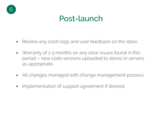 Review any crash logs and user feedback on the store.
Warranty of 1-3 months on any clear issues found in this
period – new code versions uploaded to stores or servers
as appropriate.
All changes managed with change management process.
Implementation of support agreement if desired.
Post-launch
6
 