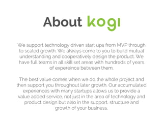 About
We support technology driven start ups from MVP through
to scaled growth. We always come to you to build mutual
understanding and cooperatively design the product. We
have full teams in all skill set areas with hundreds of years
of expereince between them.
The best value comes when we do the whole project and
then support you throughout later growth. Our accumulated
experiences with many startups allows us to provide a
value added service, not just in the area of technology and
product design but also in the support, structure and
growth of your business.
 