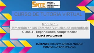 CURSO DE TUTORÍA VIRTUAL
Módulo 1 -
Inmersión en los Entornos Virtuales de Aprendizaje
Clase 4 - Expandiendo competencias
IDEAS APLICABLES
CURSANTE: ROSALVA ANGULO ANGULO
TURORA: LORENA MALLADA
 