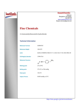 SwastiChemEx
Address:
Bangalore, Karnataka,
Zip:560100
www.swastichemex.com
Swasti.chemex@gmail.com
https://sites.google.com/site/swastichemex
/products
Fine Chemicals
4-(Aminomethyl)benzonitrile hydrochloride
Technical Information
Molecular Formula C8H9ClN2
Molecular Weight 168.6235
InChI InChI=1/C8H8N2.ClH/c9-5-7-1-2-8(6-10)4-3-7;/h1-4H,5,9H2;1H
CAS Registry Number 15996-76-6
Molecular Structure
Melting point 274-279℃
Boiling point 275.4°C at 760 mmHg
Flash point 120.4°C
Vapour Pressur 0.0051mmHg at 25°C
 