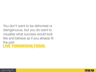 You don't want to be dishonest or
disingenuous, but you do want to
visualise what success would look
like and behave as if you already fit
the part
LIVE TOMORROW,TODAY.
 