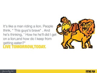It's like a man riding a lion. People
think, " This guys's brave" . And
he's thinking, ' How he he'll did I get
on a lion,and how do I keep from
getting eaten?"
LIVE TOMORROW,TODAY.
 