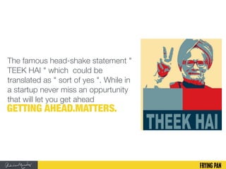 The famous head-shake statement "
TEEK HAI " which could be
translated as " sort of yes ". While in
a startup never miss an oppurtunity
that will let you get ahead
GETTING AHEAD.MATTERS.
 