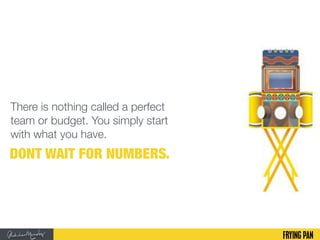 There is nothing called a perfect
team or budget. You simply start
with what you have.
DONT WAIT FOR NUMBERS.
 