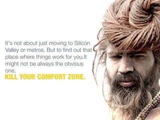 It's not about just moving to Silicon
Valley or metros. But to find out that
place where things work for you.It
might not be always the obvious
one.
KILL YOUR COMFORT ZONE.
 