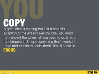 YOUCOPYA great idea is nothing but just a beautiful
adaption of the already existing one. You need
not reinvent the wheel, all you need to do is fix on
a point/person & copy everything that's worked
there and thanks to social media it's all possible.
FOCUS
 