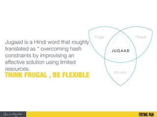 Jugaad is a Hindi word that roughly
translated as " overcoming hash
constraints by improvising an
effective solution using limited
resources.
THINK FRUGAL , BE FLEXIBLE
 