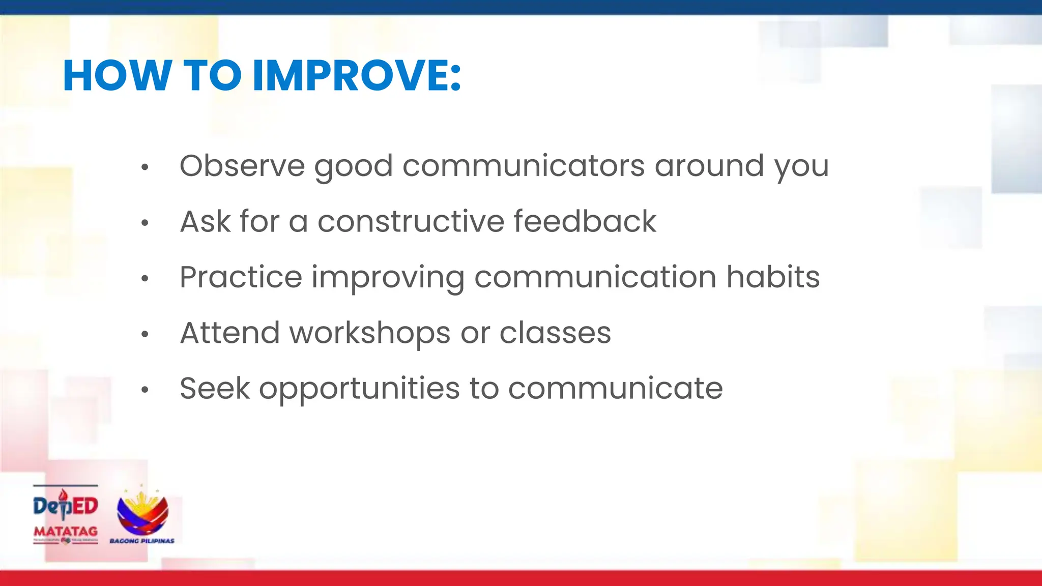 HOW TO IMPROVE:
• Observe good communicators around you
• Ask for a constructive feedback
• Practice improving communication habits
• Attend workshops or classes
• Seek opportunities to communicate