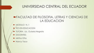UNIVERSIDAD CENTRAL DEL ECUADOR
FACULTAD DE FILOSOFIA, LETRAS Y CIENCIAS DE
LA EDUCACION
 MODULO N.-1
 TICS EN EDUCACION
 TUTORA : Lic. Guisela Negrete
 DOCENTES:
 Mirtha Oña
 Nancy Taco
 