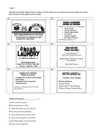 Task 3
Read the texts below. Match choices (A-H) to (11-16). There are two choices you do not need to use. Write
your answers on the separate answer sheet.
11. 14.
12. 15.
13. 16.
Which of the places _______________ ?
A. has a security system
B. has accessories on offer
C. offers the chance to relax and win
D. has shoes for foot problems
E. offers discounts two days a week
F. gives free beverages to customers
G. provides repairs of pet accessories
H. takes care of carpeting
 