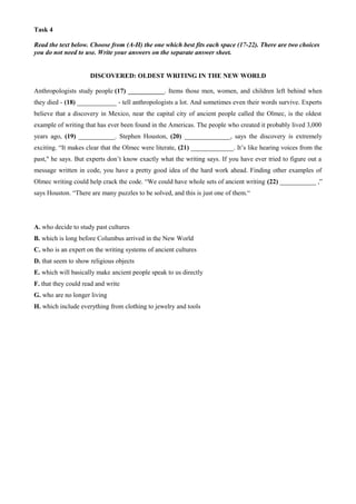 Task 4
Read the text below. Choose from (A-H) the one which best fits each space (17-22). There are two choices
you do not need to use. Write your answers on the separate answer sheet.
DISCOVERED: OLDEST WRITING IN THE NEW WORLD
Anthropologists study people (17) ___________. Items those men, women, and children left behind when
they died - (18) ____________ - tell anthropologists a lot. And sometimes even their words survive. Experts
believe that a discovery in Mexico, near the capital city of ancient people called the Olmec, is the oldest
example of writing that has ever been found in the Americas. The people who created it probably lived 3,000
years ago, (19) ___________. Stephen Houston, (20) ______________, says the discovery is extremely
exciting. “It makes clear that the Olmec were literate, (21) _____________. It’s like hearing voices from the
past," he says. But experts don’t know exactly what the writing says. If you have ever tried to figure out a
message written in code, you have a pretty good idea of the hard work ahead. Finding other examples of
Olmec writing could help crack the code. “We could have whole sets of ancient writing (22) ___________ ,”
says Houston. “There are many puzzles to be solved, and this is just one of them.“
A. who decide to study past cultures
B. which is long before Columbus arrived in the New World
C. who is an expert on the writing systems of ancient cultures
D. that seem to show religious objects
E. which will basically make ancient people speak to us directly
F. that they could read and write
G. who are no longer living
H. which include everything from clothing to jewelry and tools
 