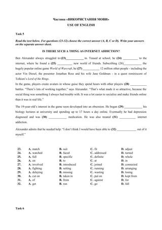 Частина «ВИКОРИСТАННЯ МОВИ»
USE OF ENGLISH
Task 5
Read the text below. For questions (23-32) choose the correct answer (A, B, C or D). Write your answers
on the separate answer sheet.
IS THERE SUCH A THING AS INTERNET ADDICTION?
Ben Alexander always struggled to (23)____________ in. Teased at school, he (24) __________ to the
internet, where he found a (25) __________ new world of friends. Subscribing (26)____________ the
hugely popular online game World of Warcraft, he (27) ___________ 12 million other people - including the
actor Vin Diesel, the presenter Jonathan Ross and his wife Jane Goldman - in a quest reminiscent of
Tolkien’s Lord of the Rings.
In the game, players create avatars in whose guise they spend hours with other players (28) ___________
battles. “There’s lots of working together,” says Alexander. “That’s what made it so attractive, because the
social thing was something I always had trouble with. It was a lot easier to socialize and make friends online
than it was in real life.”
The 19-year-old’s interest in the game soon developed into an obsession. He began (29) ____________ his
biology lectures at university and spending up to 17 hours a day online. Eventually he had depression
diagnosed and was (30) ____________ medication. He was also treated (31) ___________ internet
addiction.
Alexander admits that he needed help: “I don’t think I would have been able to (32) _____________ out of it
myself.”
23. А. match В. suit С. fit D. adjust
24. А. watched В. faced С. addressed D. turned
25. А. full В. specific С. definite D. whole
26. А. on В. to С. at D. in
27. А. involved В. introduced С. joined D. connected
28. А. fighting В. setting С. running D. arranging
29. А. delaying В. missing С. wasting D. losing
30. А. cut on В. taken in С. put on D. kept from
31. А. of В. from С. against D. for
32. А. get В. run С. go D. fall
Task 6
 