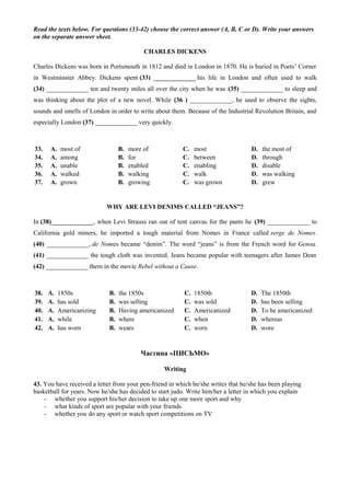 Read the texts below. For questions (33-42) choose the correct answer (A, B, C or D). Write your answers
on the separate answer sheet.
CHARLES DICKENS
Charles Dickens was born in Portsmouth in 1812 and died in London in 1870. He is buried in Poets’ Corner
in Westminster Abbey. Dickens spent (33) _____________ his life in London and often used to walk
(34) _____________ ten and twenty miles all over the city when he was (35) _____________ to sleep and
was thinking about the plot of a new novel. While (36 ) _____________, he used to observe the sights,
sounds and smells of London in order to write about them. Because of the Industrial Revolution Britain, and
especially London (37) _____________ very quickly.
33. A. most of В. more of С. most D. the most of
34. A. among В. for С. between D. through
35. A. unable В. enabled С. enabling D. disable
36. A. walked В. walking С. walk D. was walking
37. A. grown В. growing С. was grown D. grew
WHY ARE LEVI DENIMS CALLED “JEANS”?
In (38)_____________, when Levi Strauss ran out of tent canvas for the pants he (39) _____________ to
California gold miners, he imported a tough material from Nomes in France called serge de Nomes.
(40) _____________, de Nomes became “denim”. The word “jeans” is from the French word for Genoa.
(41) _____________ the tough cloth was invented. Jeans became popular with teenagers after James Dean
(42) _____________ them in the movie Rebel without a Cause.
38. A. 1850s В. the 1850s С. 1850th D. The 1850th
39. A. has sold В. was selling С. was sold D. has been selling
40. A. Americanizing В. Having americanized С. Americanized D. To be americanized
41. A. while В. where С. when D. whereas
42. A. has worn В. wears С. worn D. wore
Частина «ПИСЬМО»
Writing
43. You have received a letter from your pen-friend in which he/she writes that he/she has been playing
basketball for years. Now he/she has decided to start judo. Write him/her a letter in which you explain
- whether you support his/her decision to take up one more sport and why
- what kinds of sport are popular with your friends
- whether you do any sport or watch sport competitions on TV
 