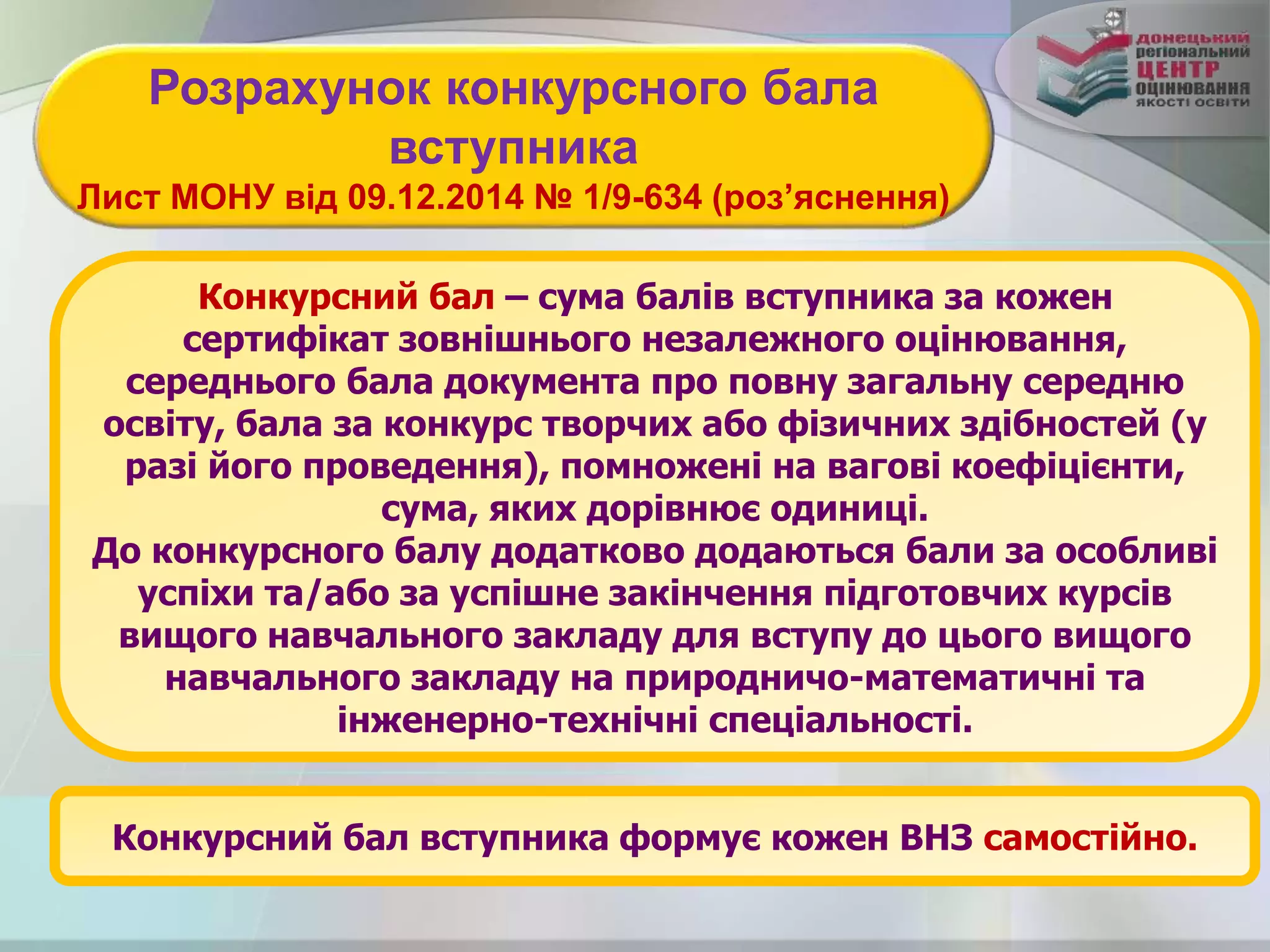 Конкурсний бал – сума балів вступника за кожен
сертифікат зовнішнього незалежного оцінювання,
середнього бала документа про повну загальну середню
освіту, бала за конкурс творчих або фізичних здібностей (у
разі його проведення), помножені на вагові коефіцієнти,
сума, яких дорівнює одиниці.
До конкурсного балу додатково додаються бали за особливі
успіхи та/або за успішне закінчення підготовчих курсів
вищого навчального закладу для вступу до цього вищого
навчального закладу на природничо-математичні та
інженерно-технічні спеціальності.
Розрахунок конкурсного бала
вступника
Лист МОНУ від 09.12.2014 № 1/9-634 (роз’яснення)
Конкурсний бал вступника формує кожен ВНЗ самостійно.
 