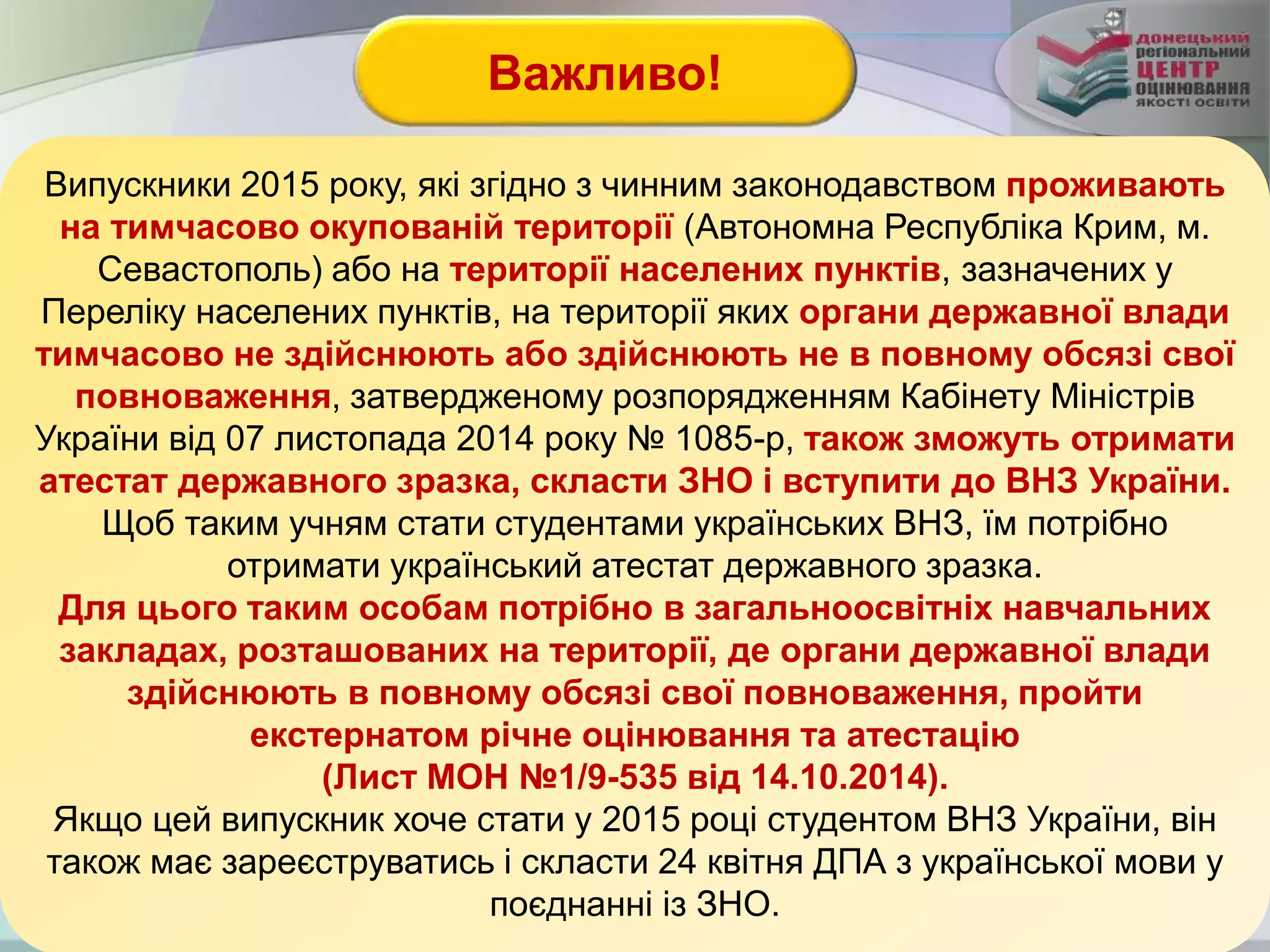 Випускники 2015 року, які згідно з чинним законодавством проживають
на тимчасово окупованій території (Автономна Республіка Крим, м.
Севастополь) або на території населених пунктів, зазначених у
Переліку населених пунктів, на території яких органи державної влади
тимчасово не здійснюють або здійснюють не в повному обсязі свої
повноваження, затвердженому розпорядженням Кабінету Міністрів
України від 07 листопада 2014 року № 1085-р, також зможуть отримати
атестат державного зразка, скласти ЗНО і вступити до ВНЗ України.
Щоб таким учням стати студентами українських ВНЗ, їм потрібно
отримати український атестат державного зразка.
Для цього таким особам потрібно в загальноосвітніх навчальних
закладах, розташованих на території, де органи державної влади
здійснюють в повному обсязі свої повноваження, пройти
екстернатом річне оцінювання та атестацію
(Лист МОН №1/9-535 від 14.10.2014).
Якщо цей випускник хоче стати у 2015 році студентом ВНЗ України, він
також має зареєструватись і скласти 24 квітня ДПА з української мови у
поєднанні із ЗНО.
Важливо!
 