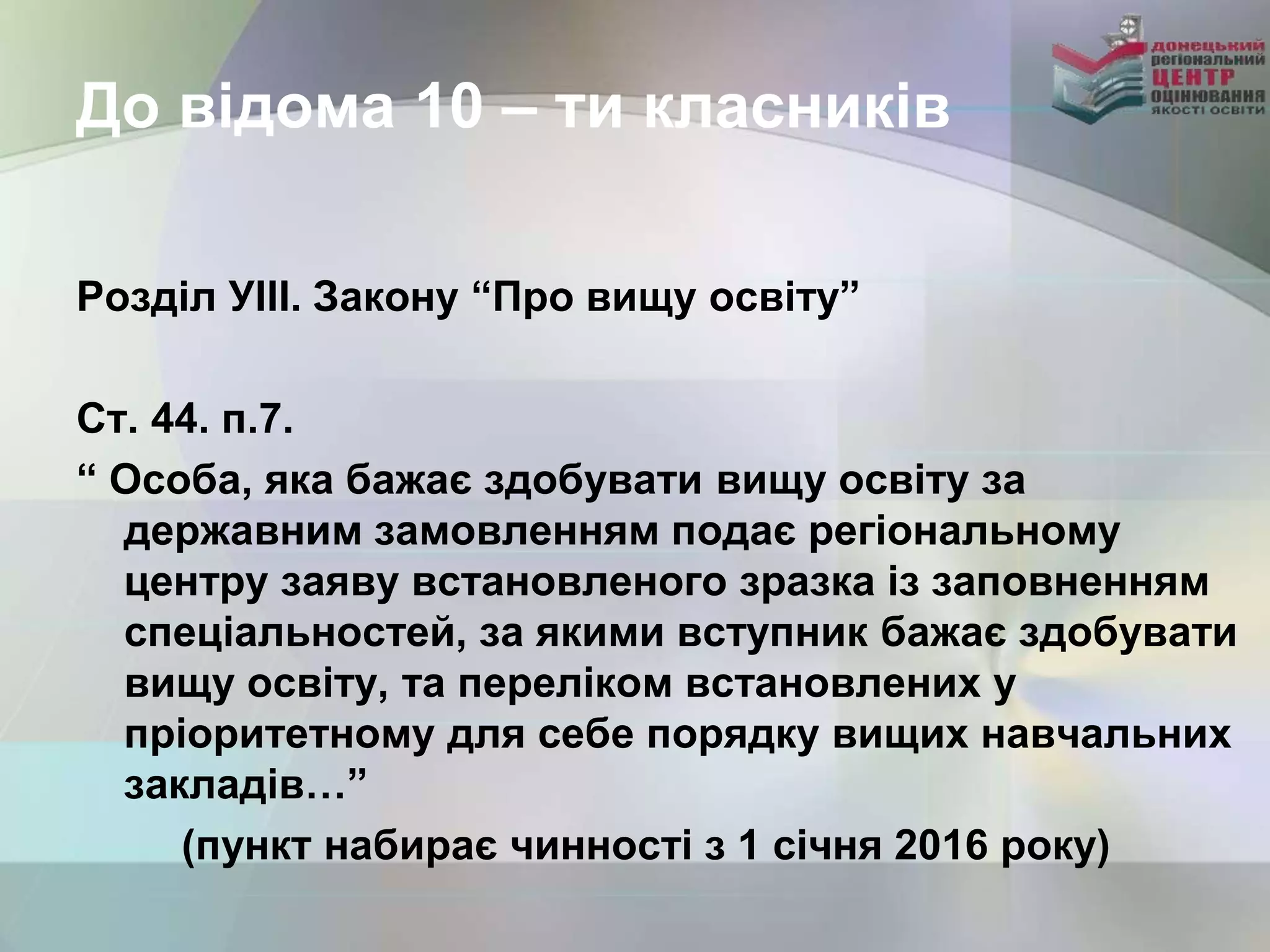 До відома 10 – ти класників
Розділ УІІІ. Закону “Про вищу освіту”
Ст. 44. п.7.
“ Особа, яка бажає здобувати вищу освіту за
державним замовленням подає регіональному
центру заяву встановленого зразка із заповненням
спеціальностей, за якими вступник бажає здобувати
вищу освіту, та переліком встановлених у
пріоритетному для себе порядку вищих навчальних
закладів…”
(пункт набирає чинності з 1 січня 2016 року)
 