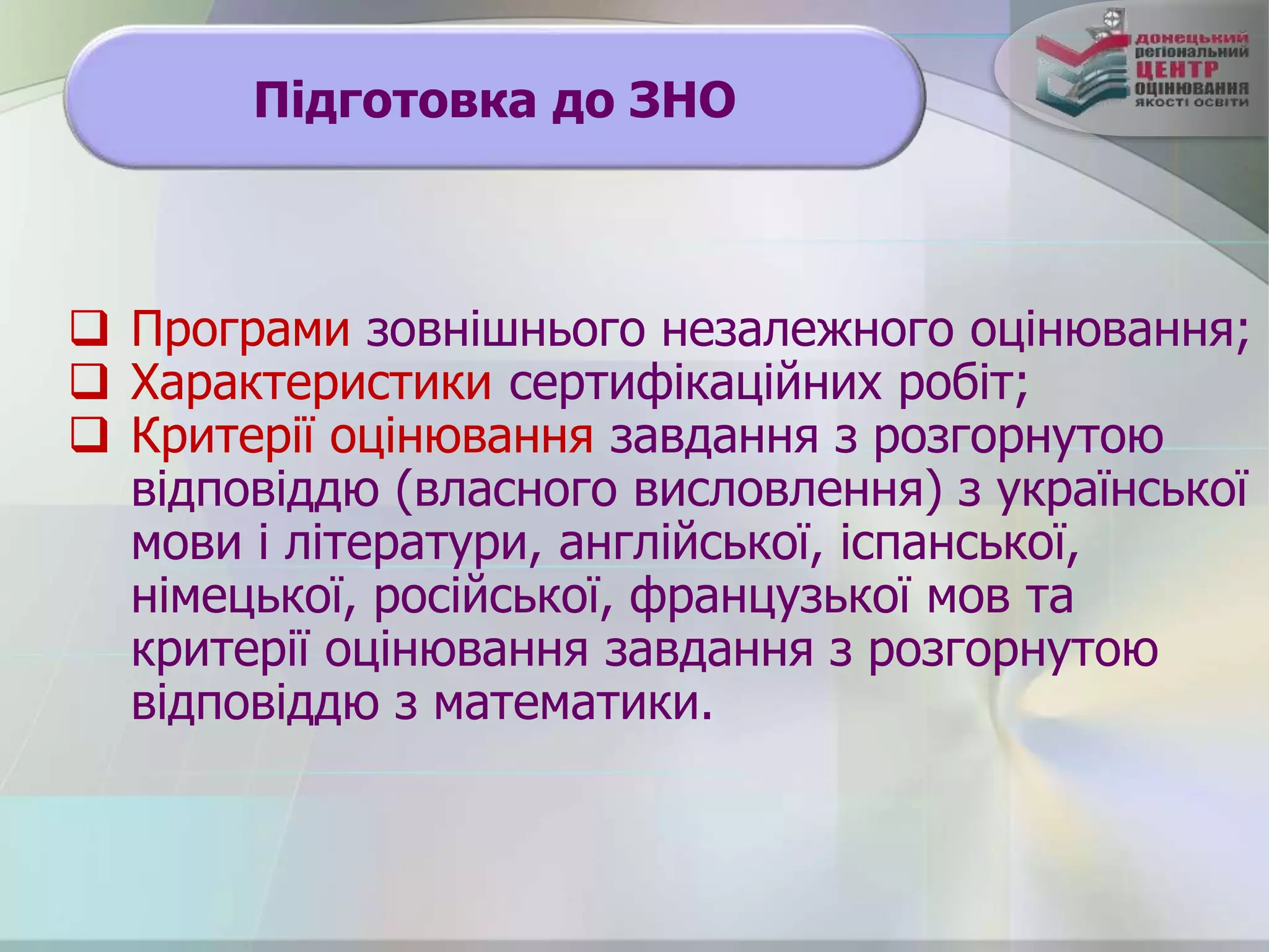 Підготовка до ЗНО
 Програми зовнішнього незалежного оцінювання;
 Характеристики сертифікаційних робіт;
 Критерії оцінювання завдання з розгорнутою
відповіддю (власного висловлення) з української
мови і літератури, англійської, іспанської,
німецької, російської, французької мов та
критерії оцінювання завдання з розгорнутою
відповіддю з математики.
 