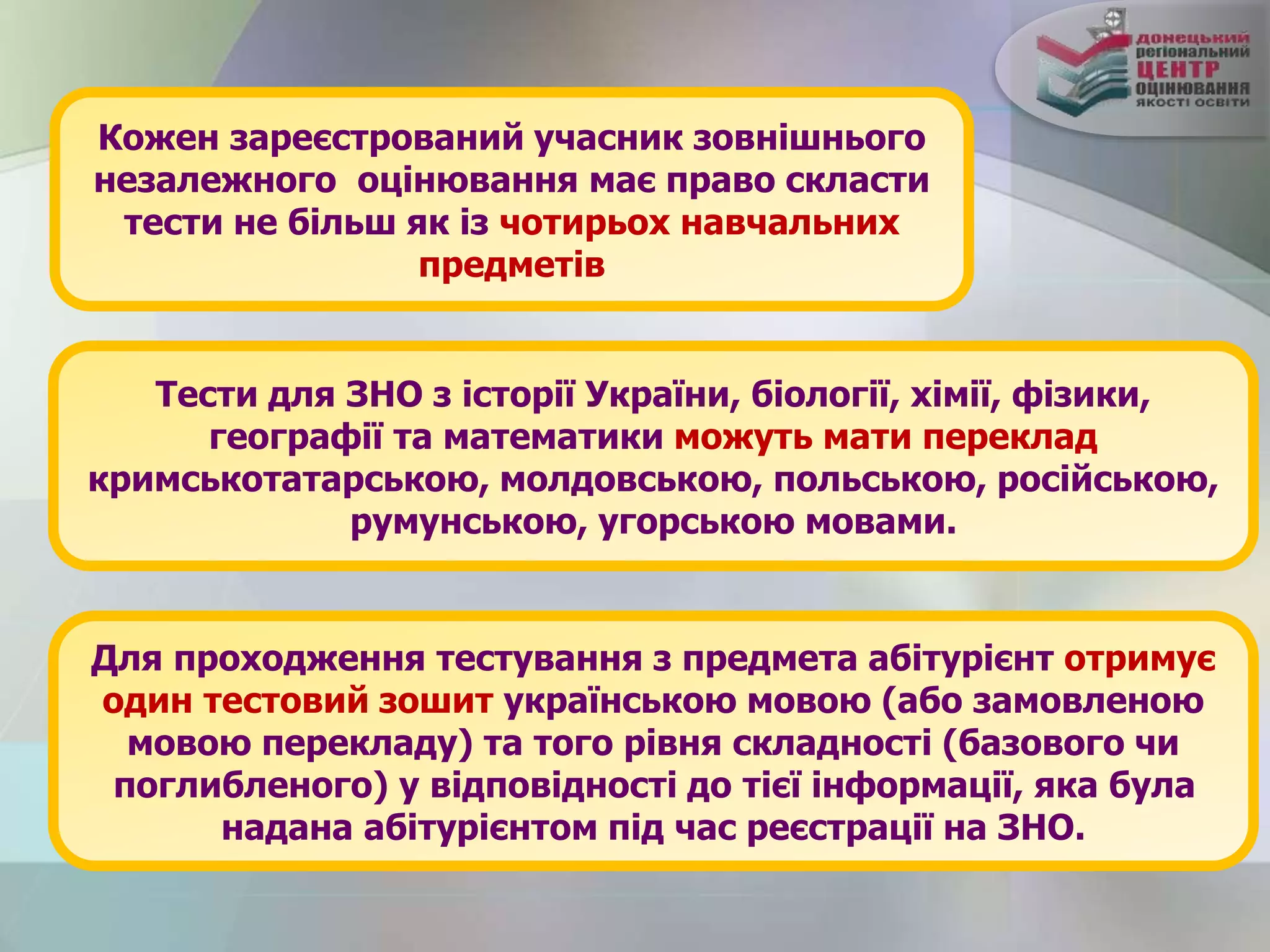 Кожен зареєстрований учасник зовнішнього
незалежного оцінювання має право скласти
тести не більш як із чотирьох навчальних
предметів
Тести для ЗНО з історії України, біології, хімії, фізики,
географії та математики можуть мати переклад
кримськотатарською, молдовською, польською, російською,
румунською, угорською мовами.
Для проходження тестування з предмета абітурієнт отримує
один тестовий зошит українською мовою (або замовленою
мовою перекладу) та того рівня складності (базового чи
поглибленого) у відповідності до тієї інформації, яка була
надана абітурієнтом під час реєстрації на ЗНО.
 