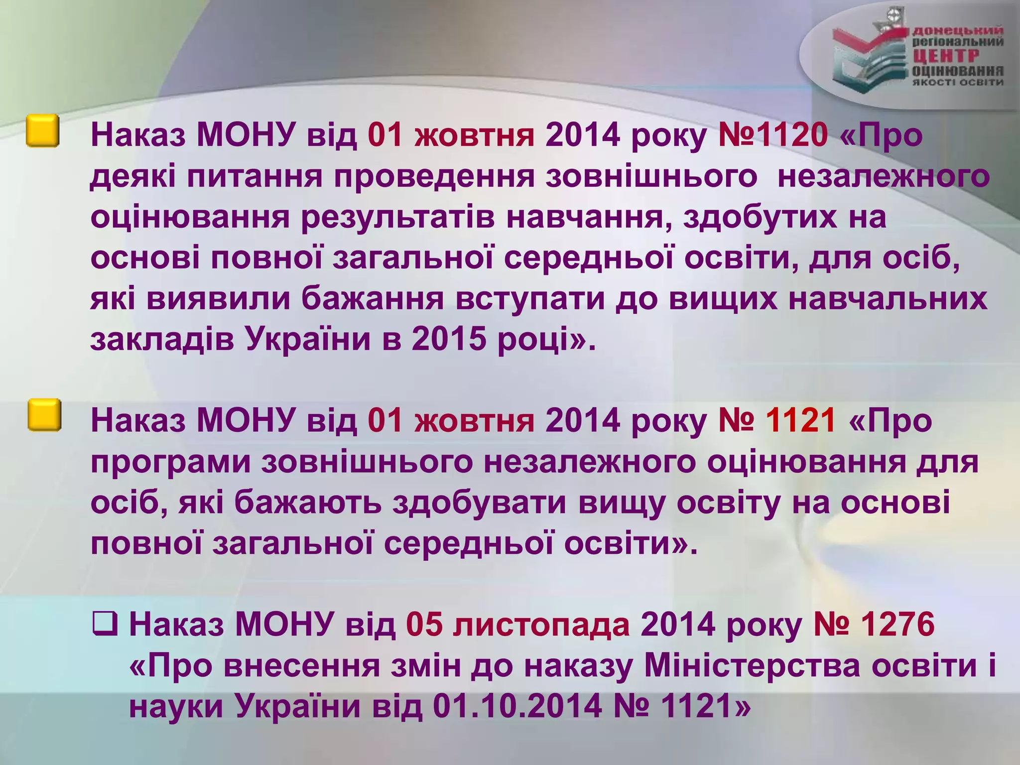 Наказ МОНУ від 01 жовтня 2014 року №1120 «Про
деякі питання проведення зовнішнього незалежного
оцінювання результатів навчання, здобутих на
основі повної загальної середньої освіти, для осіб,
які виявили бажання вступати до вищих навчальних
закладів України в 2015 році».
Наказ МОНУ від 01 жовтня 2014 року № 1121 «Про
програми зовнішнього незалежного оцінювання для
осіб, які бажають здобувати вищу освіту на основі
повної загальної середньої освіти».
 Наказ МОНУ від 05 листопада 2014 року № 1276
«Про внесення змін до наказу Міністерства освіти і
науки України від 01.10.2014 № 1121»
 